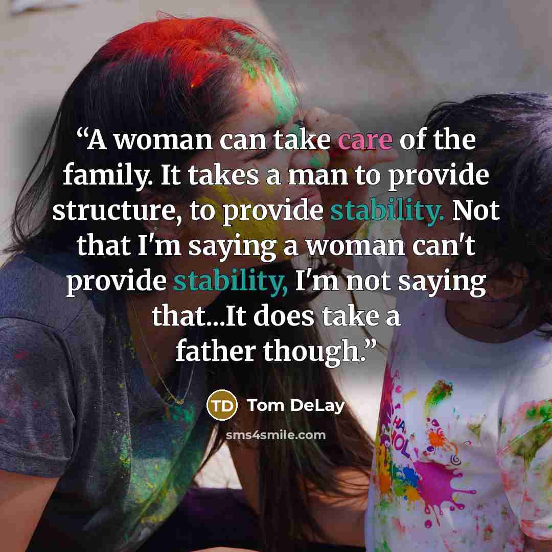 “A woman can take care of the family. It takes a man to provide structure, to provide stability. Not that I'm saying a woman can't provide stability, I'm not saying that...It does take a father though.” quote by Tom Delay