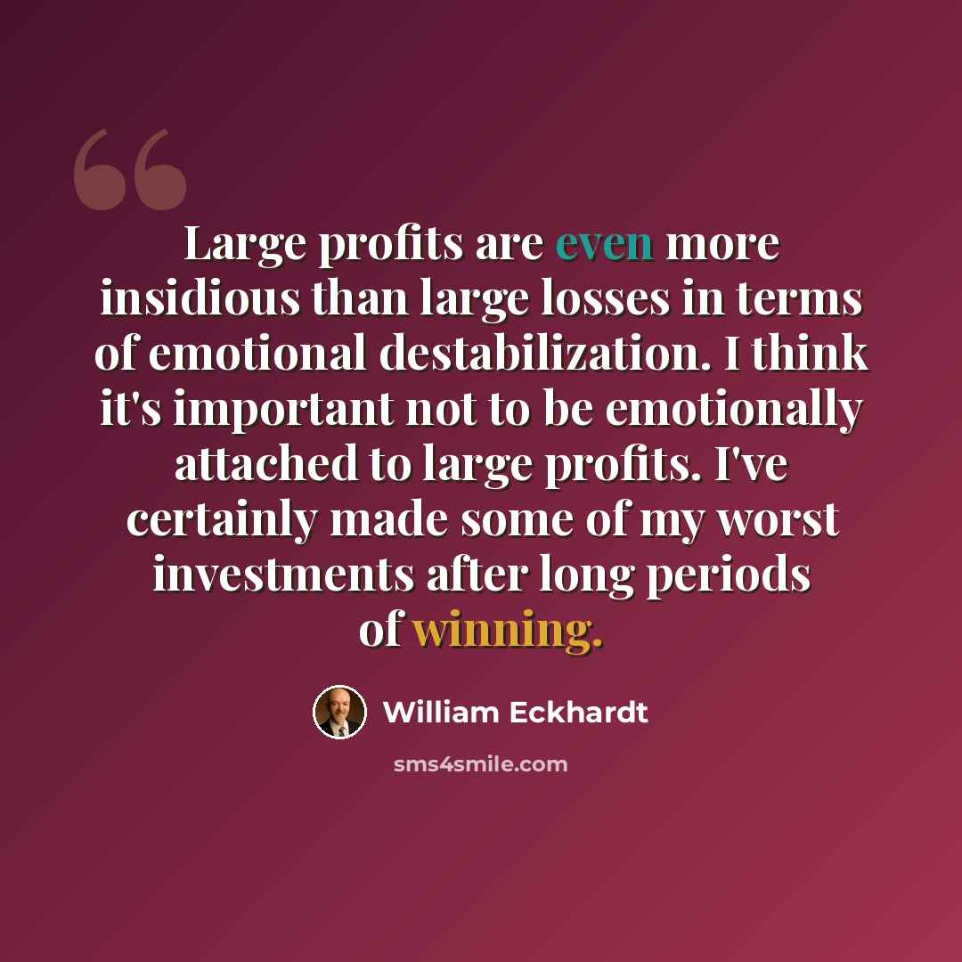“Large profits are even more insidious than large losses in terms of emotional destabilization. I think it's important not to be emotionally attached to large profits. I've certainly made some of my worst investments after long periods of winning.” quote by William Eckhardt