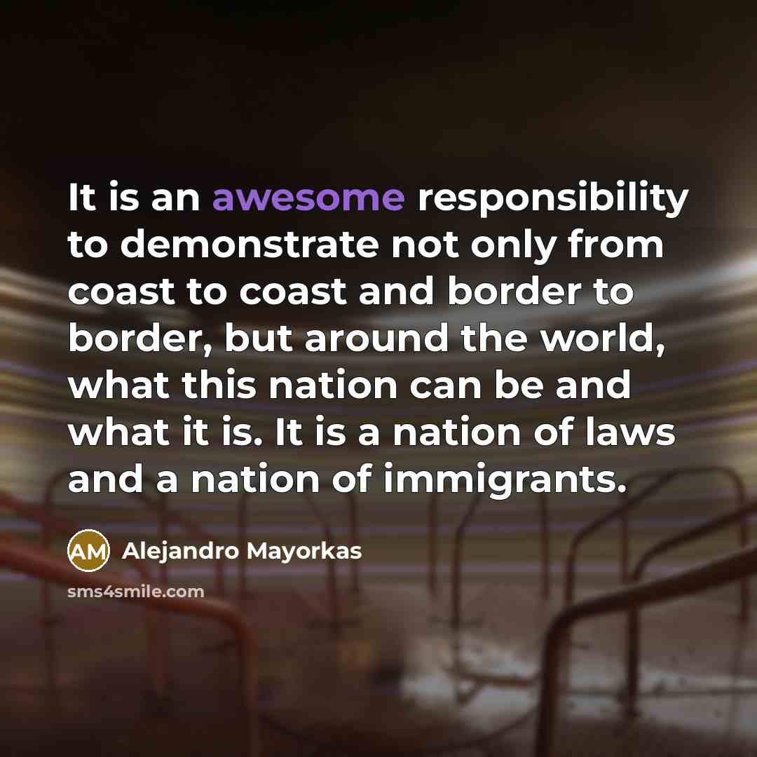 “It is an awesome responsibility to demonstrate not only from coast to coast and border to border, but around the world, what this nation can be and what it is. It is a nation of laws and a nation of immigrants.” quote by Alejandro Mayorkas
