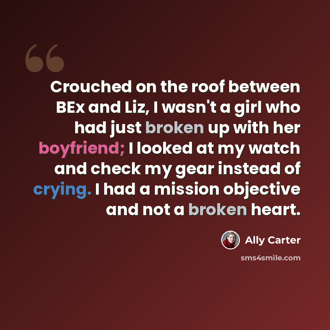 “Crouched on the roof between BEx and Liz, I wasn't a girl who had just broken up with her boyfriend; I looked at my watch and check my gear instead of crying. I had a mission objective and not a broken heart.” quote by Ally Carter