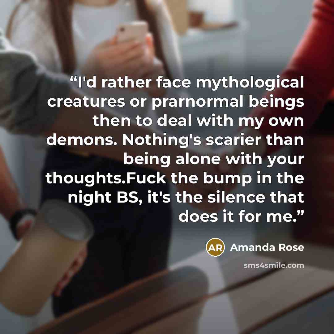 “I'd rather face mythological creatures or prarnormal beings then to deal with my own demons. Nothing's scarier than being alone with your thoughts.Fuck the bump in the night BS, it's the silence that does it for me.” quote by Amanda Rose