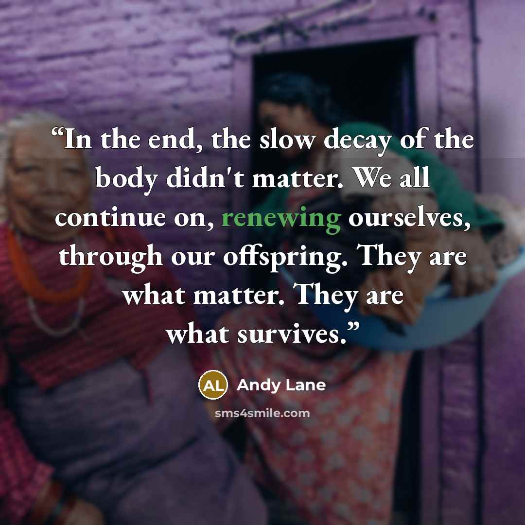 “In the end, the slow decay of the body didn't matter. We all continue on, renewing ourselves, through our offspring. They are what matter. They are what survives.” quote by Andy Lane
