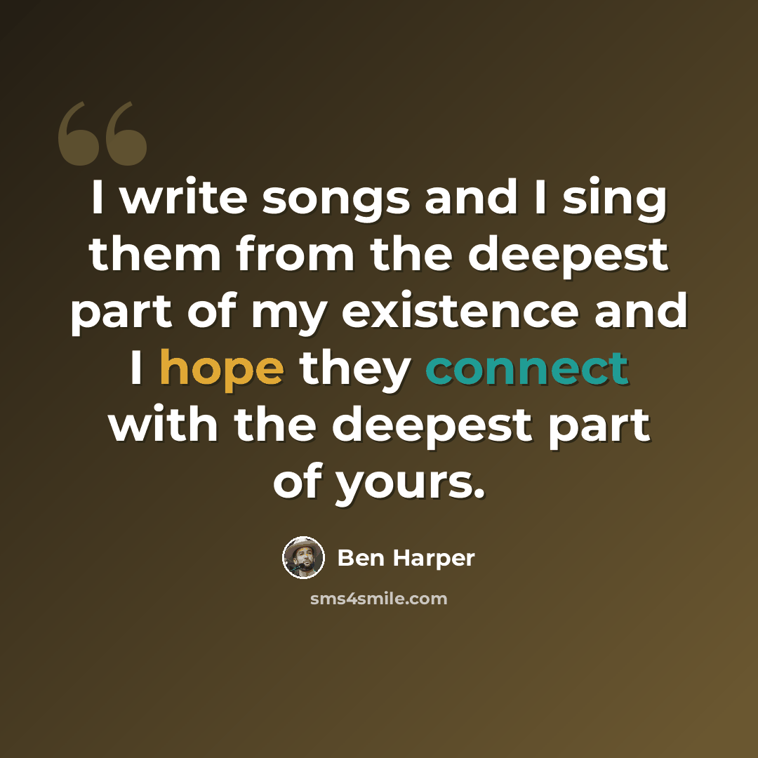 “I write songs and I sing them from the deepest part of my existence and I hope they connect with the deepest part of yours.” quote by Ben Harper