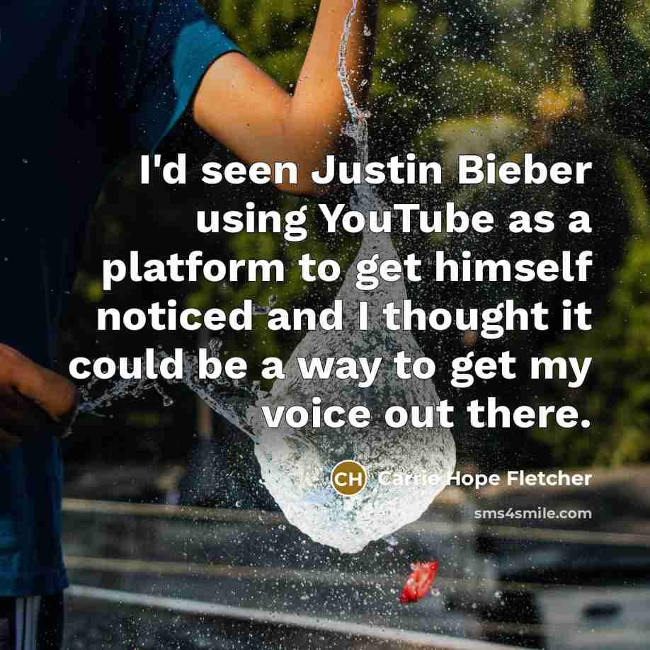 “I'd seen Justin Bieber using YouTube as a platform to get himself noticed and I thought it could be a way to get my voice out there.” quote by Carrie Hope Fletcher