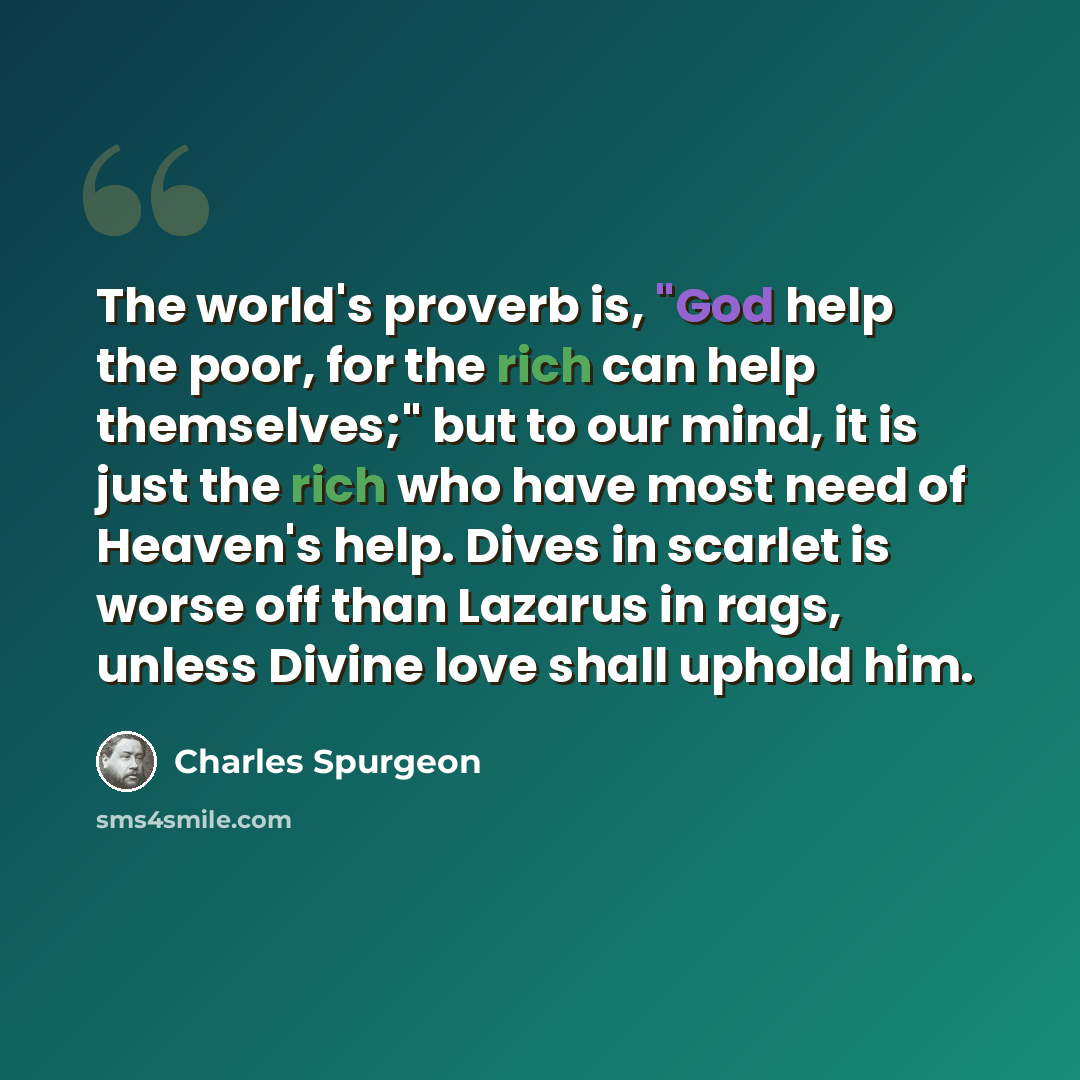 “The world's proverb is, "God help the poor, for the rich can help themselves;" but to our mind, it is just the rich who have most need of Heaven's help. Dives in scarlet is worse off than Lazarus in rags, unless Divine love shall uphold him.” quote by Charles Spurgeon
