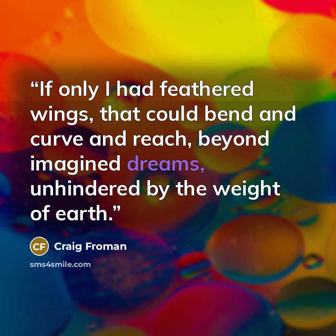 “If only I had feathered wings, that could bend and curve and reach, beyond imagined dreams, unhindered by the weight of earth.” quote by Craig Froman