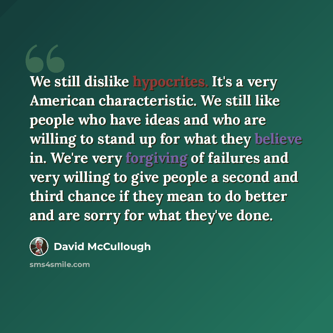 “We still dislike hypocrites. It's a very American characteristic. We still like people who have ideas and who are willing to stand up for what they believe in. We're very forgiving of failures and very willing to give people a second and third chance if they mean to do better and are sorry for…” quote by David McCullough