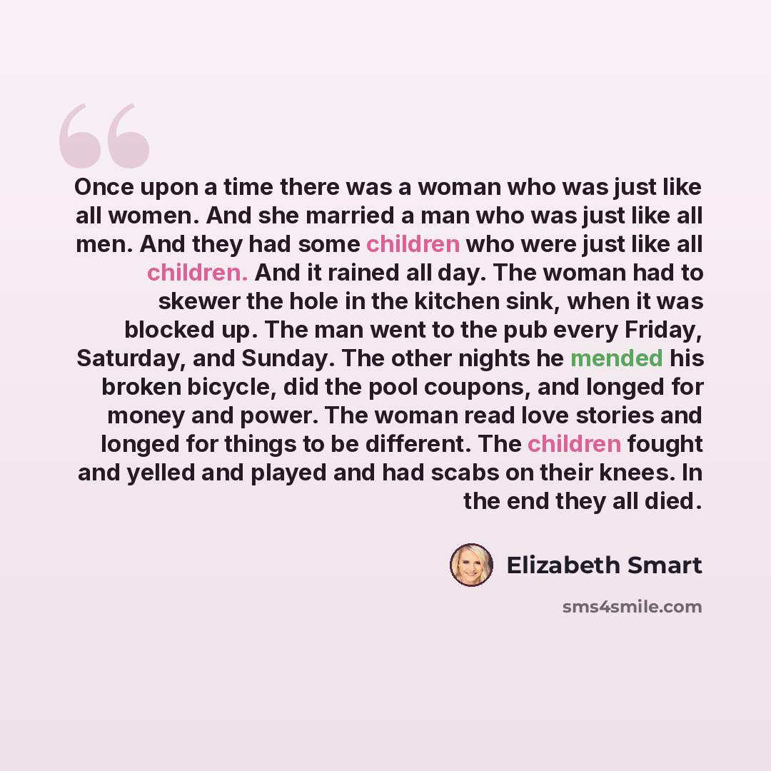 “Once upon a time there was a woman who was just like all women. And she married a man who was just like all men. And they had some children who were just like all children. And it rained all day. The woman had to skewer the hole in the kitchen sink, when it was blocked up. The man went to the pub…” quote by Elizabeth Smart