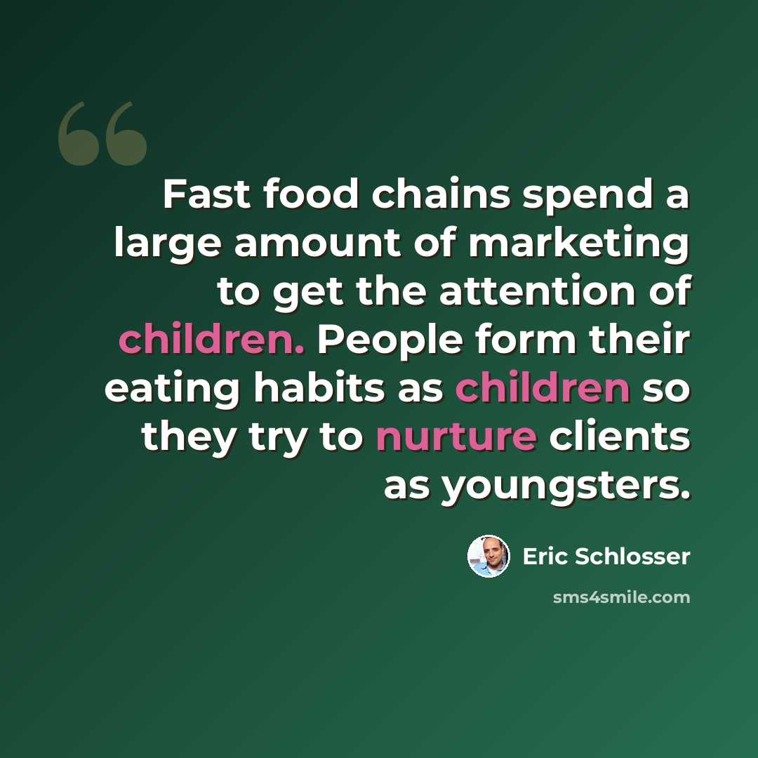 “Fast food chains spend a large amount of marketing to get the attention of children. People form their eating habits as children so they try to nurture clients as youngsters.” quote by Eric Schlosser