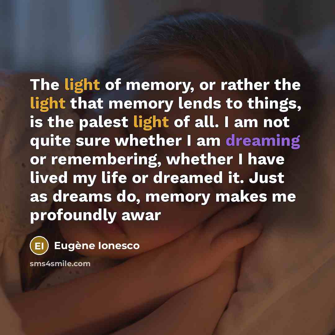 “The light of memory, or rather the light that memory lends to things, is the palest light of all. I am not quite sure whether I am dreaming or remembering, whether I have lived my life or dreamed it. Just as dreams do, memory makes me profoundly awar” quote by Eugene Ionesco