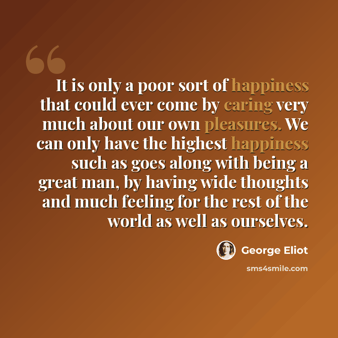 “It is only a poor sort of happiness that could ever come by caring very much about our own pleasures. We can only have the highest happiness such as goes along with being a great man, by having wide thoughts and much feeling for the rest of the world as well as ourselves.” quote by George Eliot