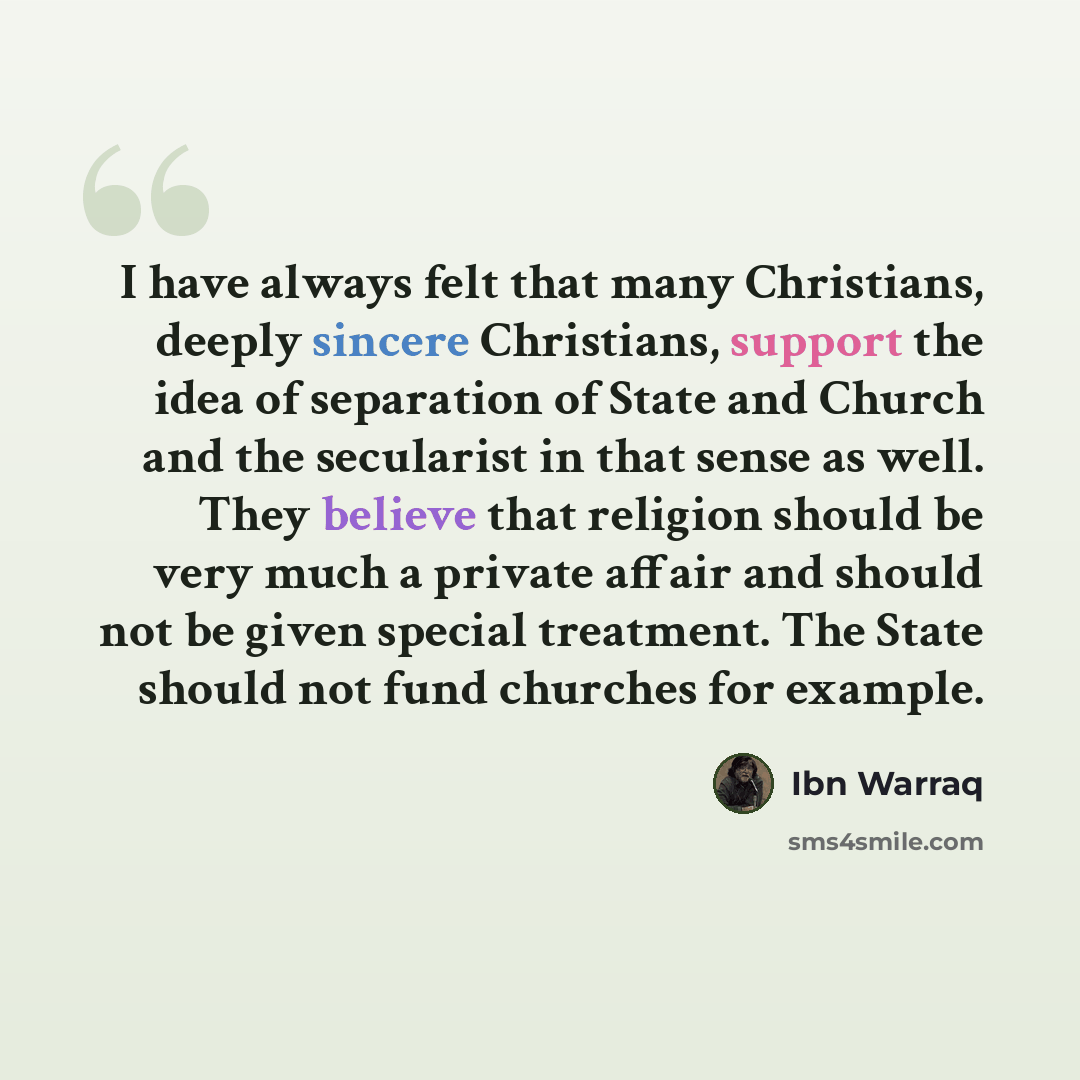 “I have always felt that many Christians, deeply sincere Christians, support the idea of separation of State and Church and the secularist in that sense as well. They believe that religion should be very much a private affair and should not be given special treatment. The State should not fund…” quote by Ibn Warraq