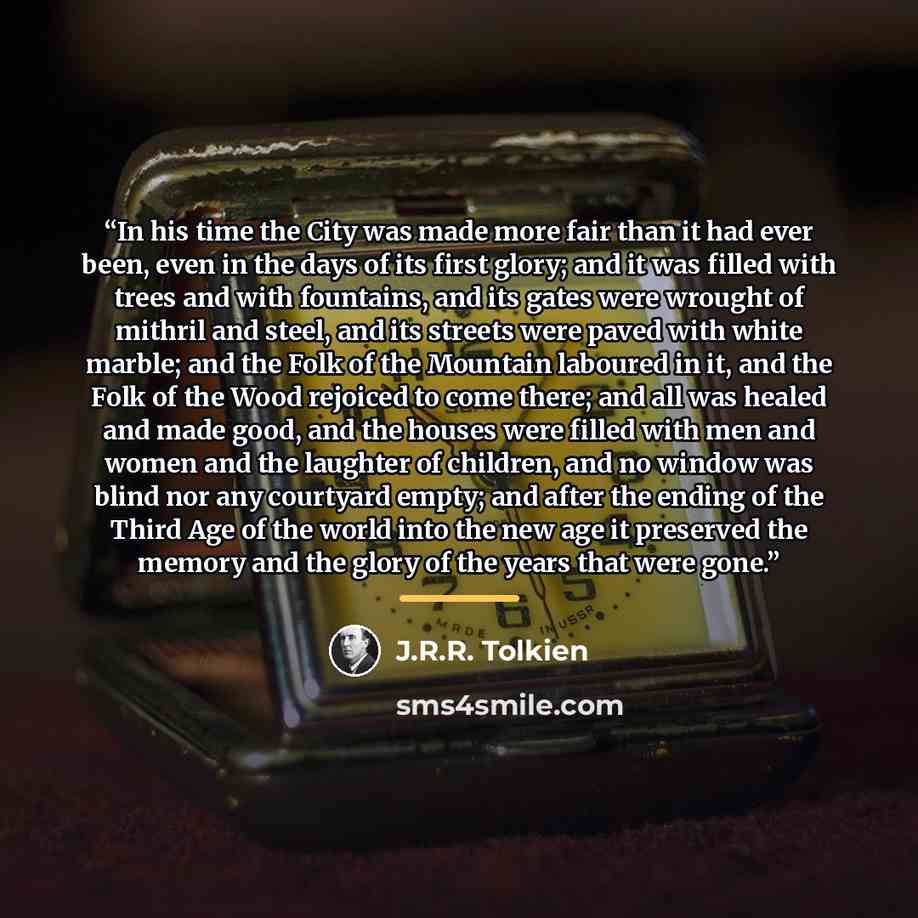 “In his time the City was made more fair than it had ever been, even in the days of its first glory; and it was filled with trees and with fountains, and its gates were wrought of mithril and steel, and its streets were paved with white marble; and the Folk of the Mountain laboured in it, and the…” quote by J.R.R. Tolkien