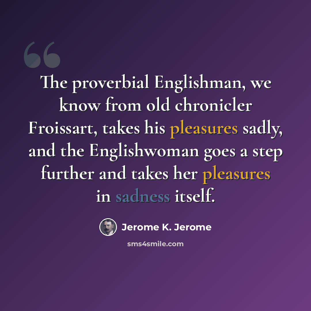 “The proverbial Englishman, we know from old chronicler Froissart, takes his pleasures sadly, and the Englishwoman goes a step further and takes her pleasures in sadness itself.” quote by Jerome K. Jerome