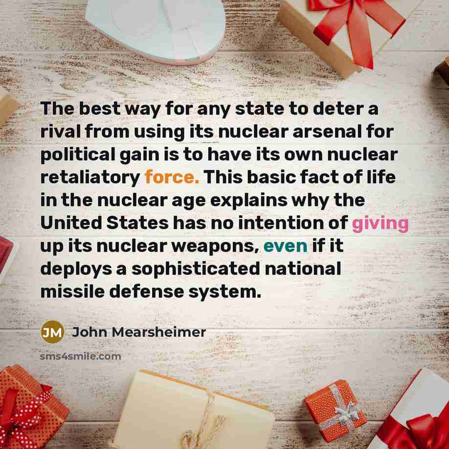“The best way for any state to deter a rival from using its nuclear arsenal for political gain is to have its own nuclear retaliatory force. This basic fact of life in the nuclear age explains why the United States has no intention of giving up its nuclear weapons, even if it deploys a…” quote by John Mearsheimer