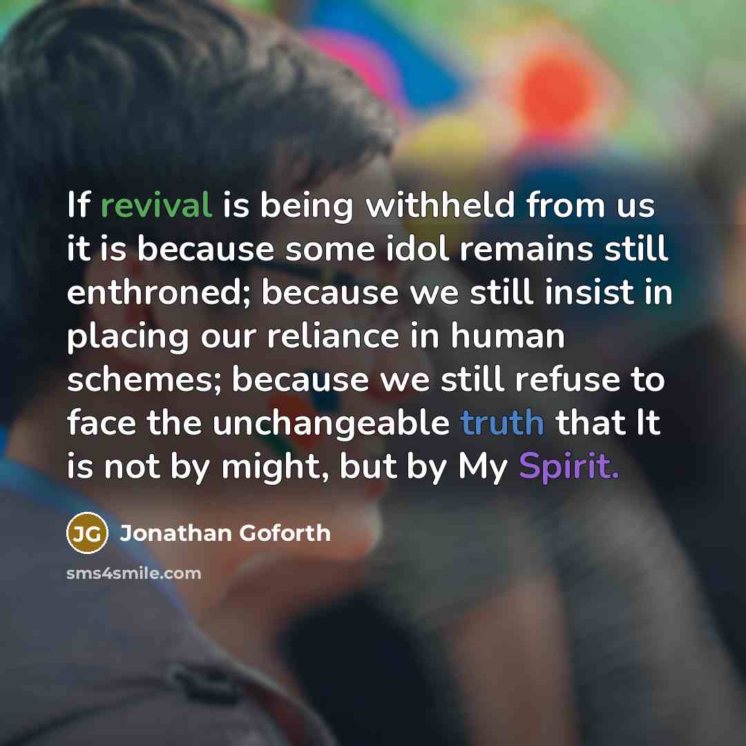 “If revival is being withheld from us it is because some idol remains still enthroned; because we still insist in placing our reliance in human schemes; because we still refuse to face the unchangeable truth that It is not by might, but by My Spirit.” quote by Jonathan Goforth