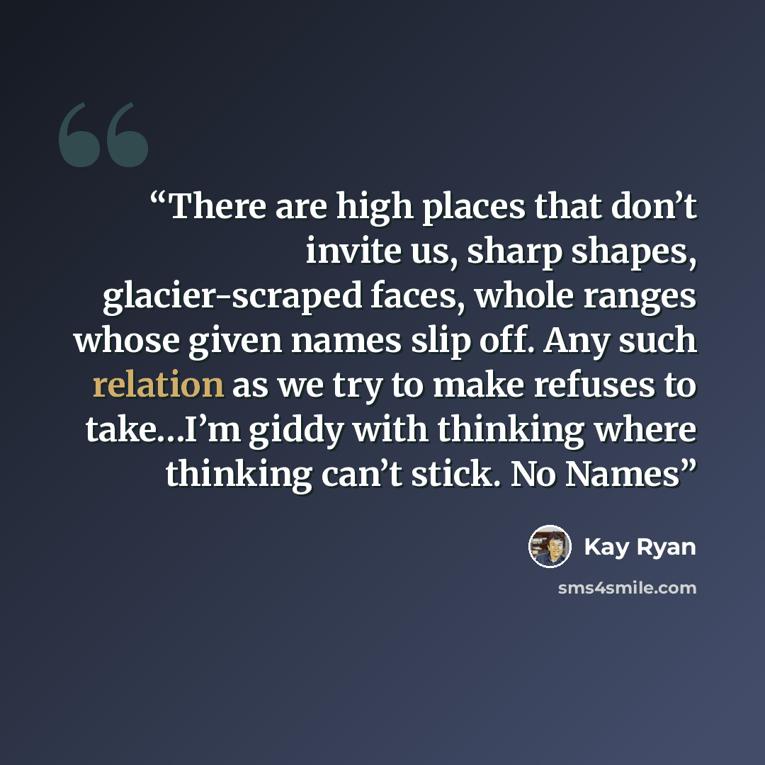 “There are high places that don’t invite us, sharp shapes, glacier-scraped faces, whole ranges whose given names slip off. Any such relation as we try to make refuses to take…I’m giddy with thinking where thinking can’t stick. No Names” quote by Kay Ryan