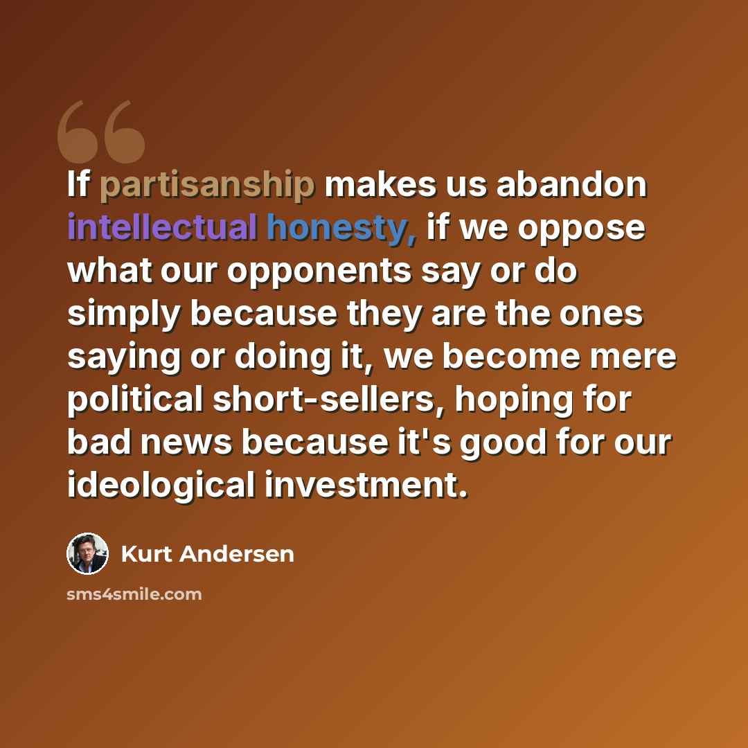 “If partisanship makes us abandon intellectual honesty, if we oppose what our opponents say or do simply because they are the ones saying or doing it, we become mere political short-sellers, hoping for bad news because it's good for our ideological investment.” quote by Kurt Andersen