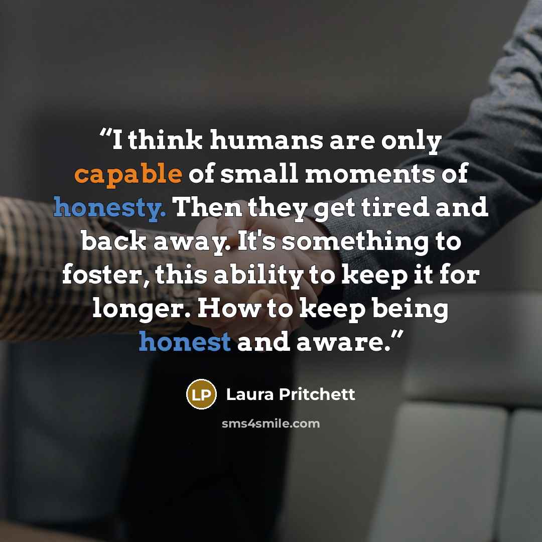 “I think humans are only capable of small moments of honesty. Then they get tired and back away. It's something to foster, this ability to keep it for longer. How to keep being honest and aware.” quote by Laura Pritchett