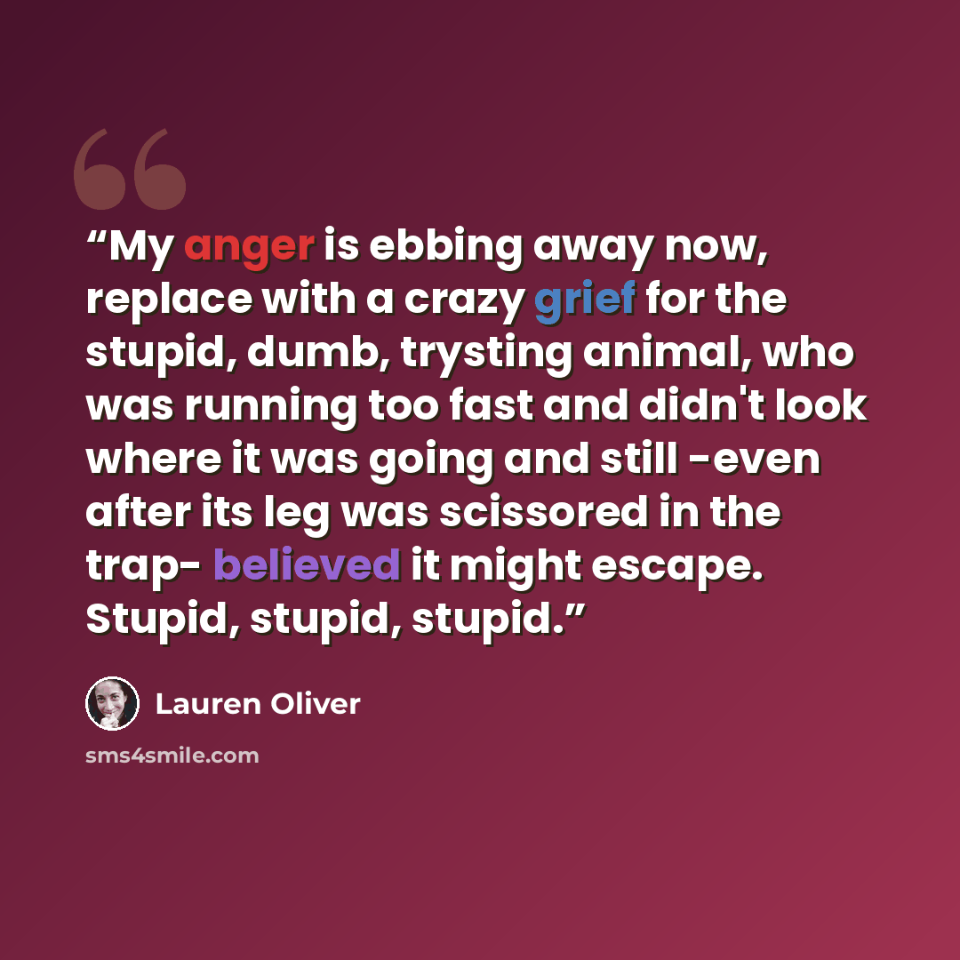 “My anger is ebbing away now, replace with a crazy grief for the stupid, dumb, trysting animal, who was running too fast and didn't look where it was going and still -even after its leg was scissored in the trap- believed it might escape. Stupid, stupid, stupid.” quote by Lauren Oliver