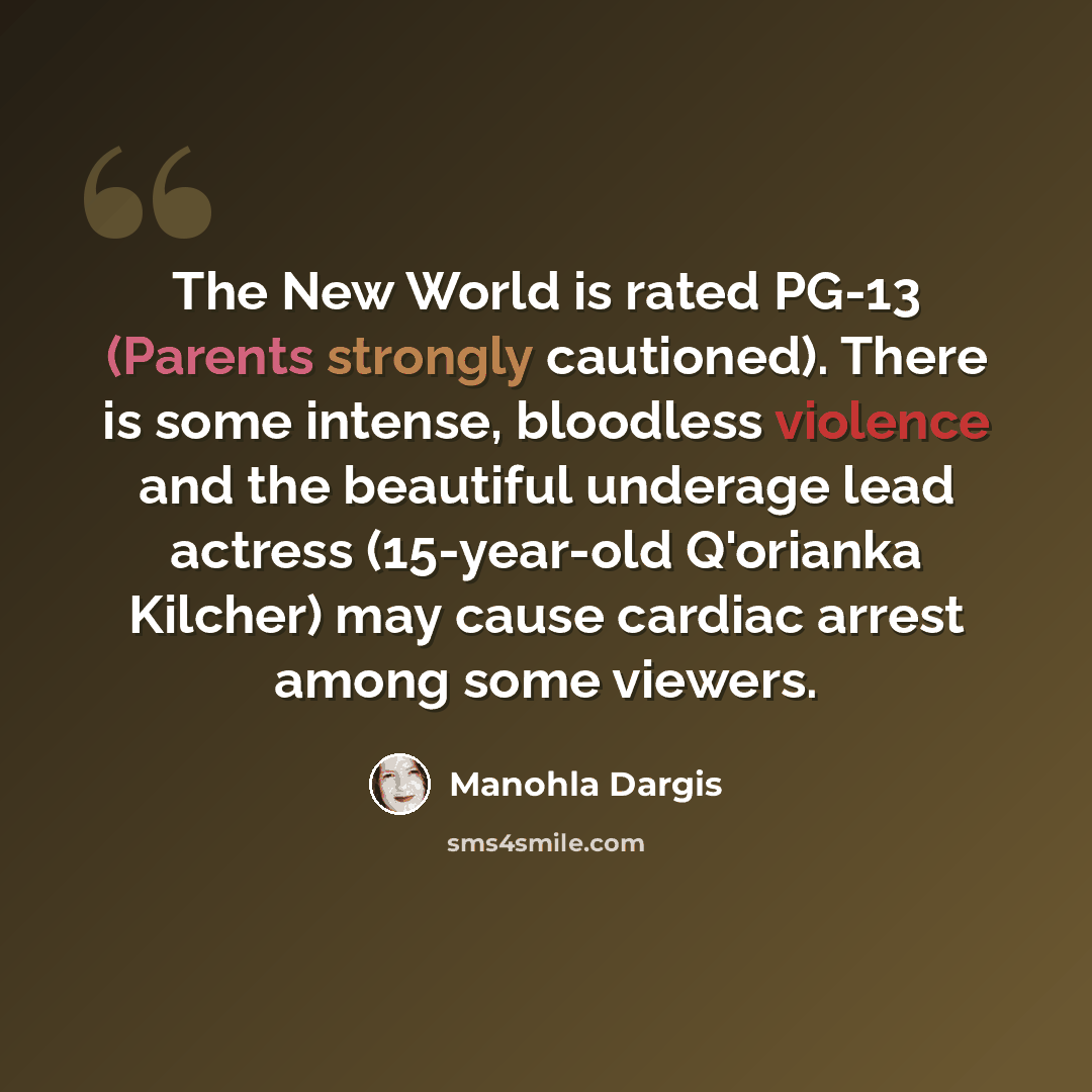 “The New World is rated PG-13 (Parents strongly cautioned). There is some intense, bloodless violence and the beautiful underage lead actress (15-year-old Q'orianka Kilcher) may cause cardiac arrest among some viewers.” quote by Manohla Dargis