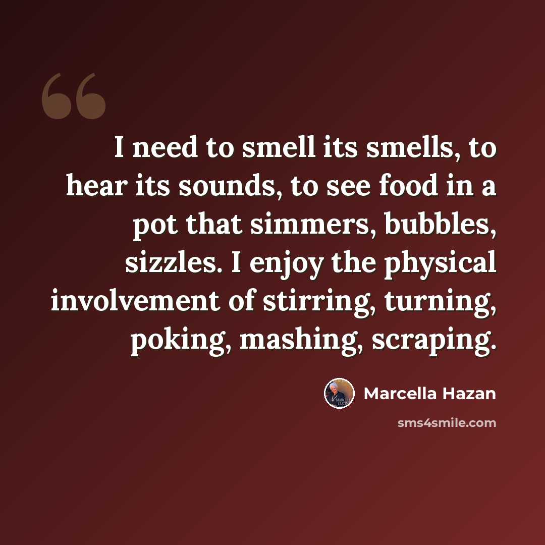 “I need to smell its smells, to hear its sounds, to see food in a pot that simmers, bubbles, sizzles. I enjoy the physical involvement of stirring, turning, poking, mashing, scraping.” quote by Marcella Hazan