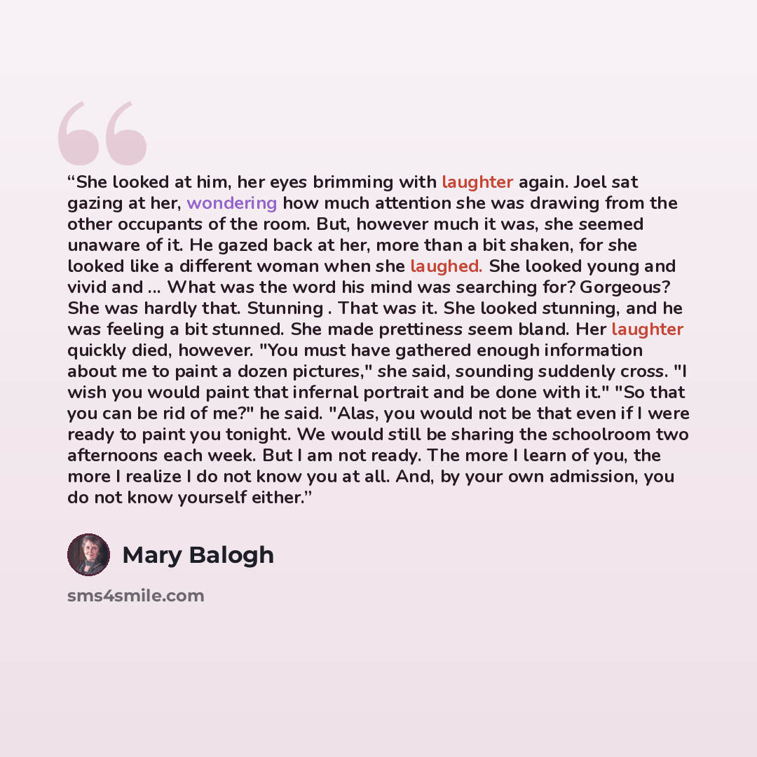 “She looked at him, her eyes brimming with laughter again. Joel sat gazing at her, wondering how much attention she was drawing from the other occupants of the room. But, however much it was, she seemed unaware of it. He gazed back at her, more than a bit shaken, for she looked like a different…” quote by Mary Balogh