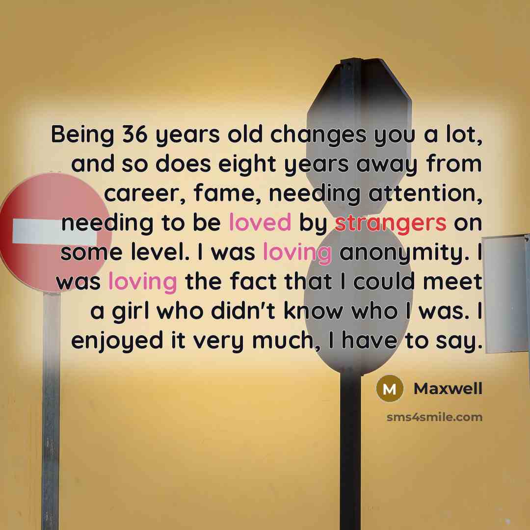 “Being 36 years old changes you a lot, and so does eight years away from career, fame, needing attention, needing to be loved by strangers on some level. I was loving anonymity. I was loving the fact that I could meet a girl who didn't know who I was. I enjoyed it very much, I have to say.” quote by Maxwell
