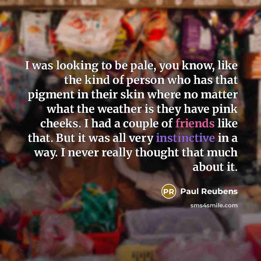 “I was looking to be pale, you know, like the kind of person who has that pigment in their skin where no matter what the weather is they have pink cheeks. I had a couple of friends like that. But it was all very instinctive in a way. I never really thought that much about it.” quote by Paul Reubens