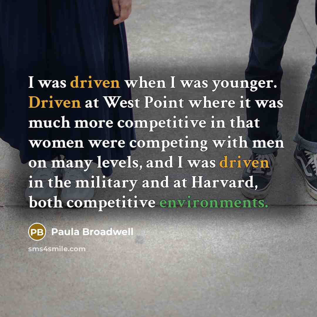 “I was driven when I was younger. Driven at West Point where it was much more competitive in that women were competing with men on many levels, and I was driven in the military and at Harvard, both competitive environments.” quote by Paula Broadwell