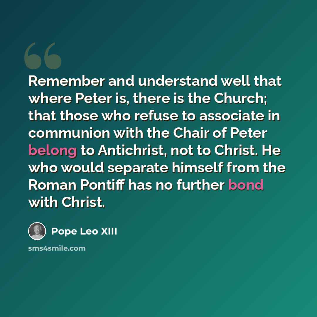 “Remember and understand well that where Peter is, there is the Church; that those who refuse to associate in communion with the Chair of Peter belong to Antichrist, not to Christ. He who would separate himself from the Roman Pontiff has no further bond with Christ.” quote by Pope Leo XIII