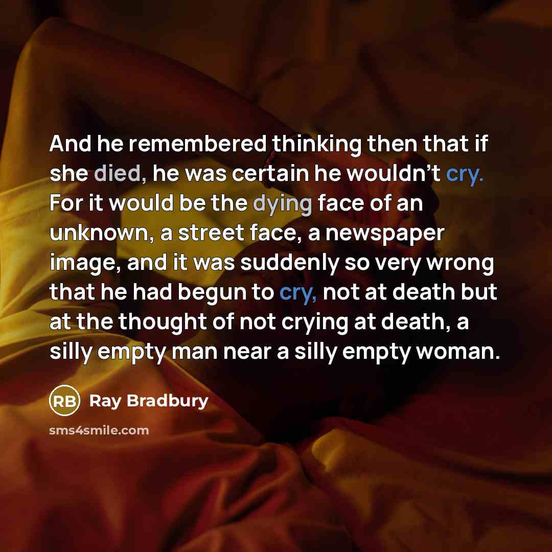 “And he remembered thinking then that if she died, he was certain he wouldn't cry. For it would be the dying face of an unknown, a street face, a newspaper image, and it was suddenly so very wrong that he had begun to cry, not at death but at the thought of not crying at death, a silly empty man…” quote by Ray Bradbury