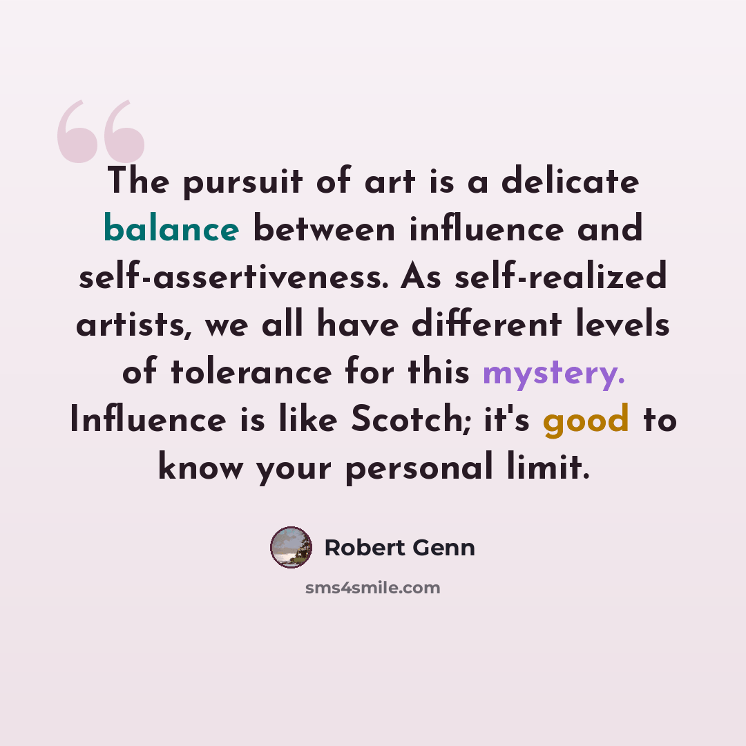 “The pursuit of art is a delicate balance between influence and self-assertiveness. As self-realized artists, we all have different levels of tolerance for this mystery. Influence is like Scotch; it's good to know your personal limit.” quote by Robert Genn