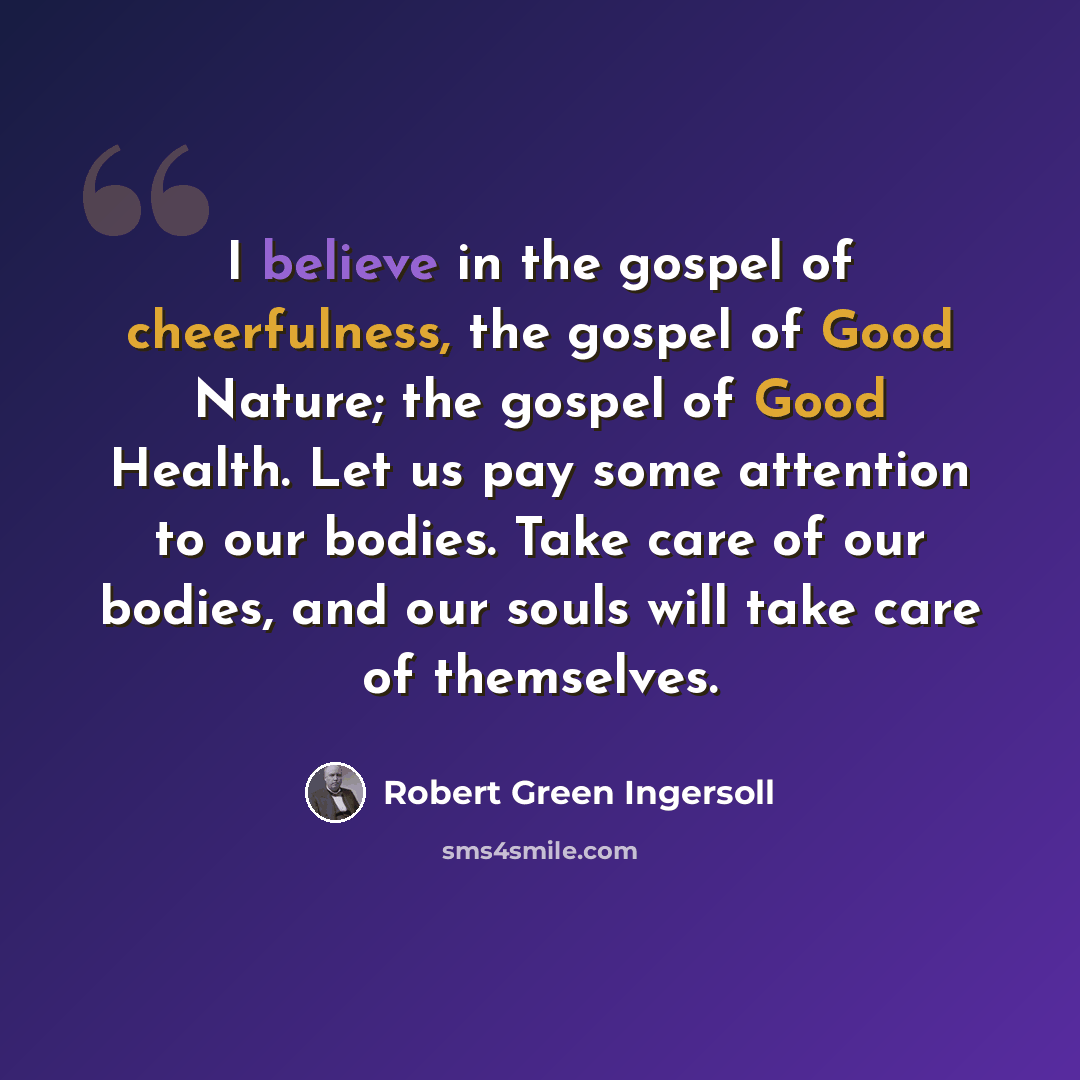 “I believe in the gospel of cheerfulness, the gospel of Good Nature; the gospel of Good Health. Let us pay some attention to our bodies. Take care of our bodies, and our souls will take care of themselves.” quote by Robert Green Ingersoll