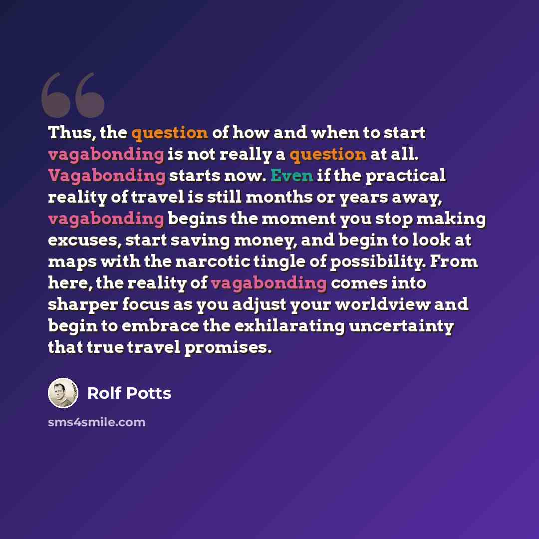 “Thus, the question of how and when to start vagabonding is not really a question at all. Vagabonding starts now. Even if the practical reality of travel is still months or years away, vagabonding begins the moment you stop making excuses, start saving money, and begin to look at maps with the…” quote by Rolf Potts