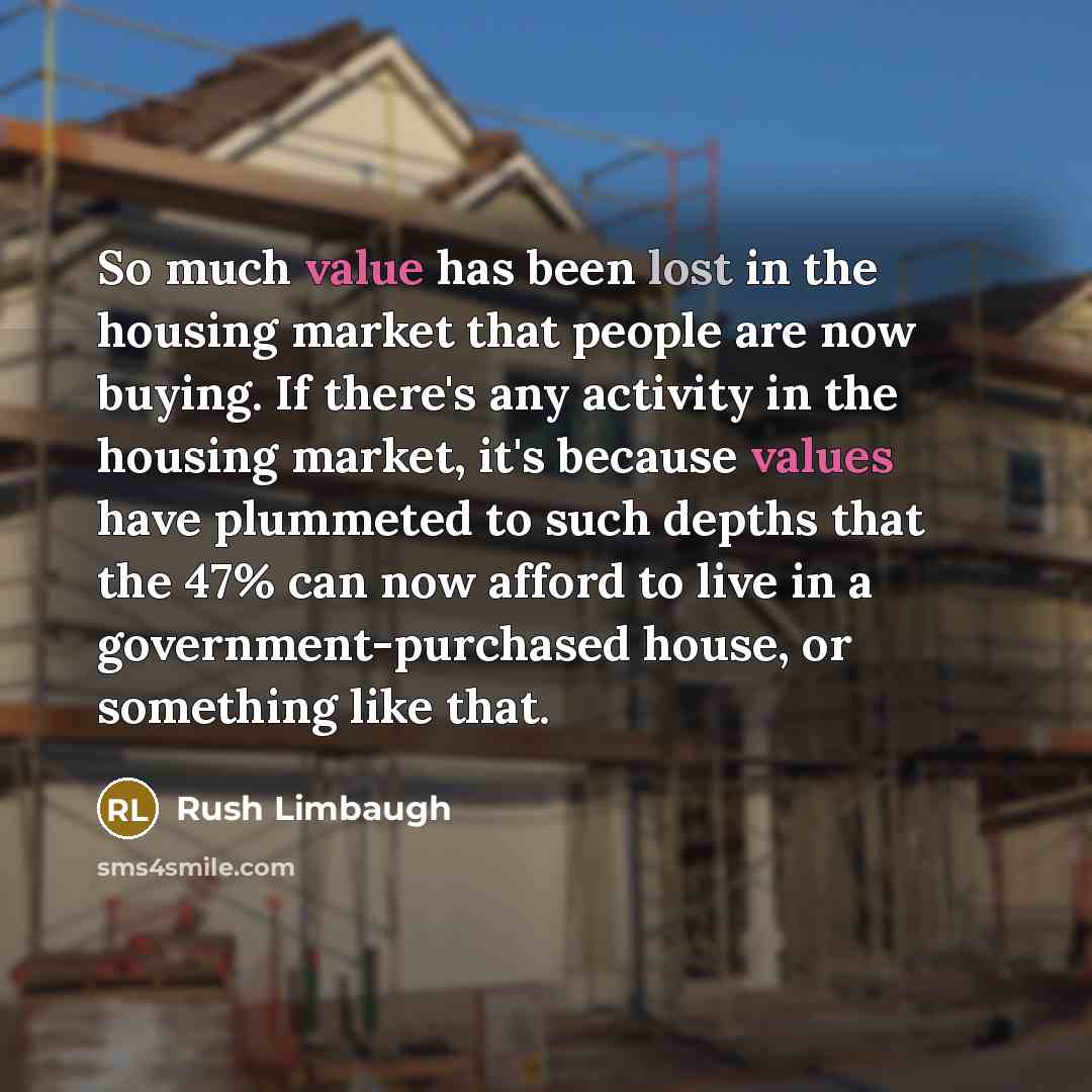 “So much value has been lost in the housing market that people are now buying. If there's any activity in the housing market, it's because values have plummeted to such depths that the 47% can now afford to live in a government-purchased house, or something like that.” quote by Rush Limbaugh