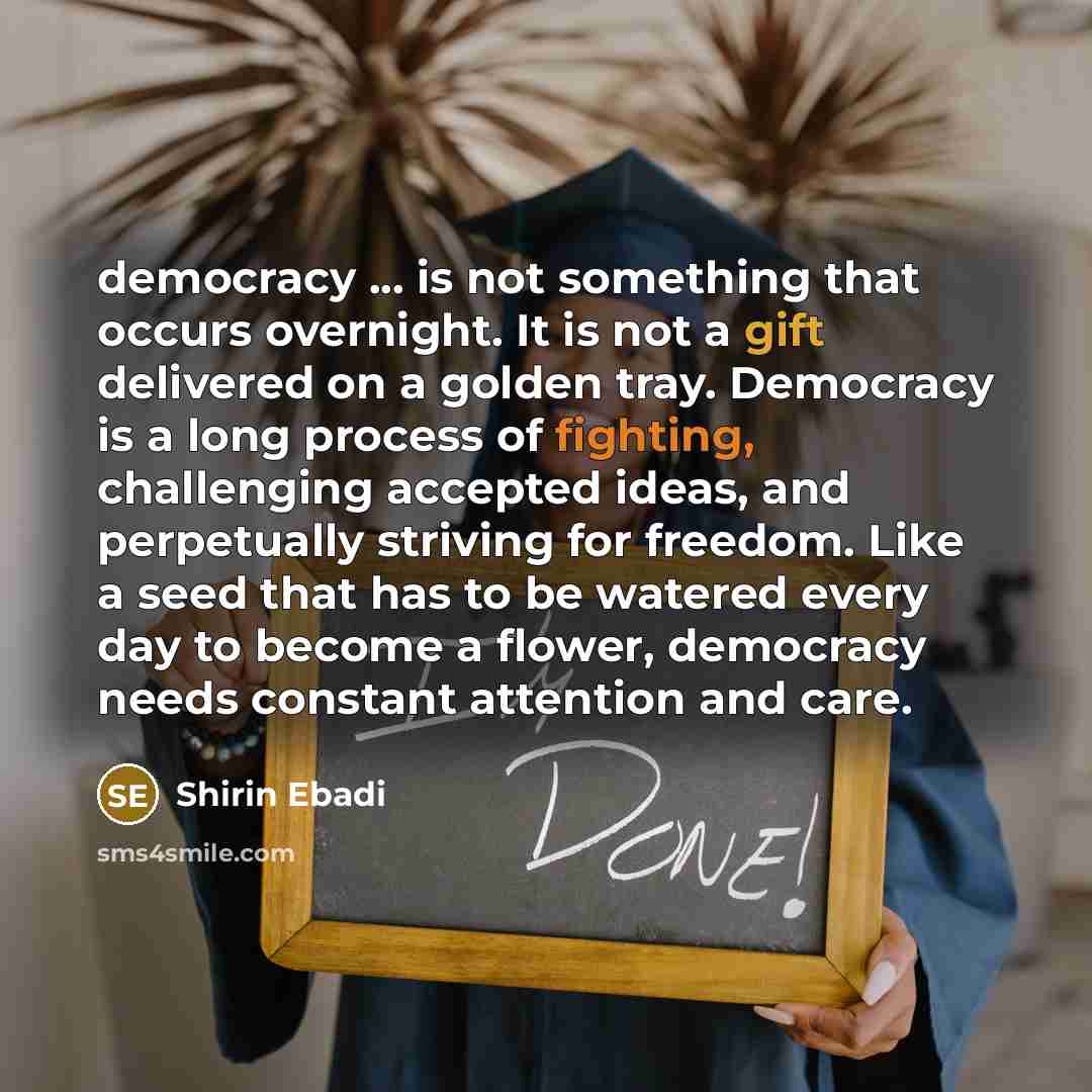 “democracy ... is not something that occurs overnight. It is not a gift delivered on a golden tray. Democracy is a long process of fighting, challenging accepted ideas, and perpetually striving for freedom. Like a seed that has to be watered every day to become a flower, democracy needs constant…” quote by Shirin Ebadi