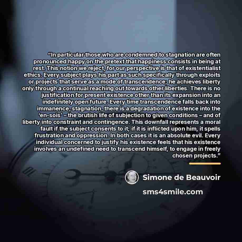 “In particular those who are condemned to stagnation are often pronounced happy on the pretext that happiness consists in being at rest. This notion we reject, for our perspective is that of existentialist ethics. Every subject plays his part as such specifically through exploits or projects that…” quote by Simone de Beauvoir