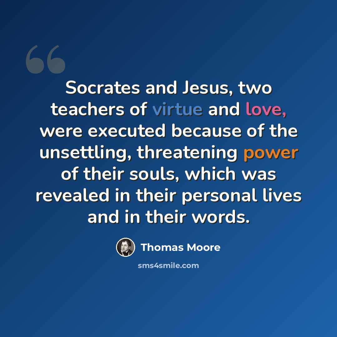 “Socrates and Jesus, two teachers of virtue and love, were executed because of the unsettling, threatening power of their souls, which was revealed in their personal lives and in their words.” quote by Thomas Moore