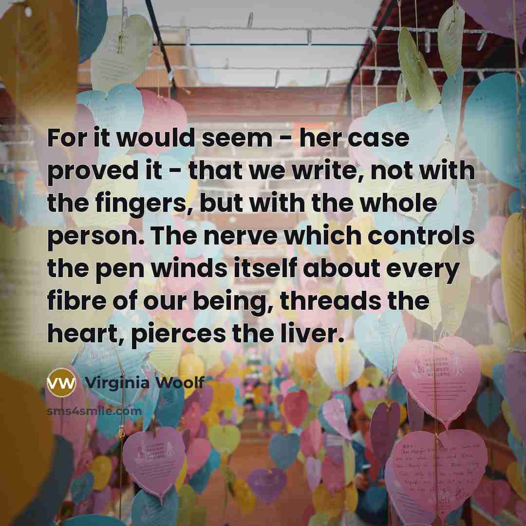 “For it would seem - her case proved it - that we write, not with the fingers, but with the whole person. The nerve which controls the pen winds itself about every fibre of our being, threads the heart, pierces the liver.” quote by Virginia Woolf