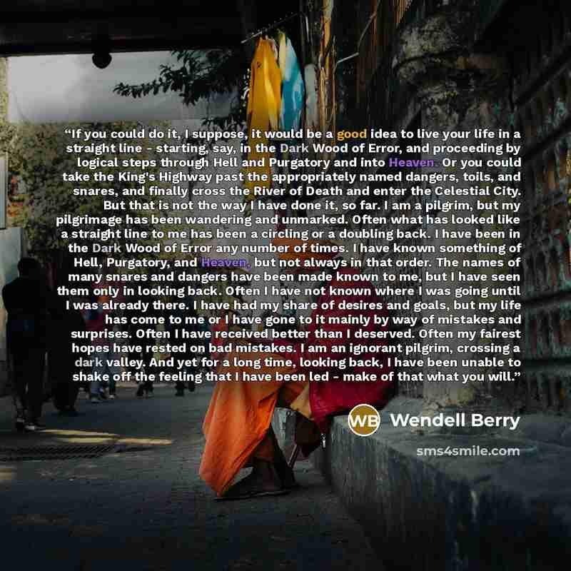 “If you could do it, I suppose, it would be a good idea to live your life in a straight line - starting, say, in the Dark Wood of Error, and proceeding by logical steps through Hell and Purgatory and into Heaven. Or you could take the King's Highway past the appropriately named dangers, toils, and…” quote by Wendell Berry