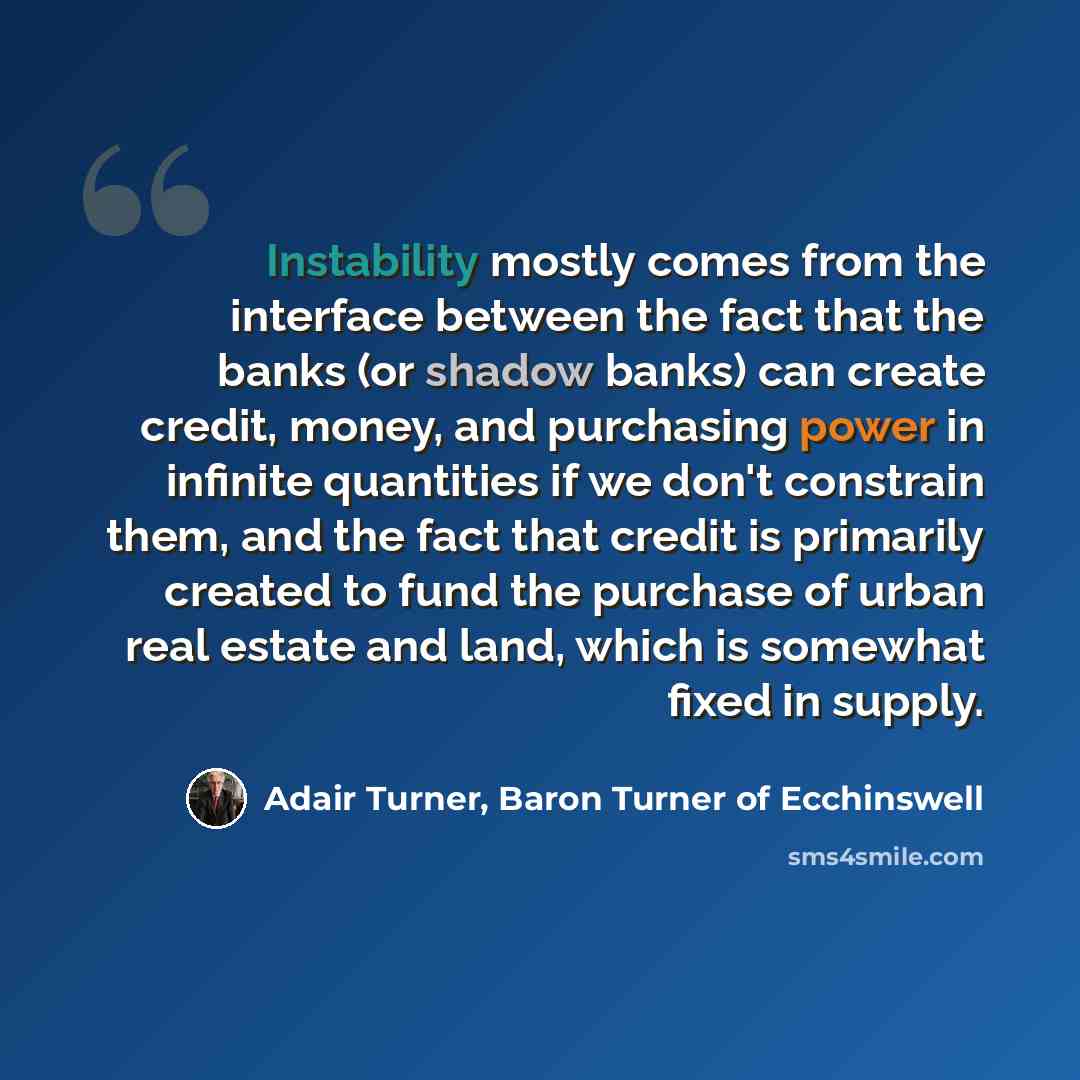 “Instability mostly comes from the interface between the fact that the banks (or shadow banks) can create credit, money, and purchasing power in infinite quantities if we don't constrain them, and the fact that credit is primarily created to fund the purchase of urban real estate and land, which is…” quote by Adair Turner, Baron Turner of Ecchinswell