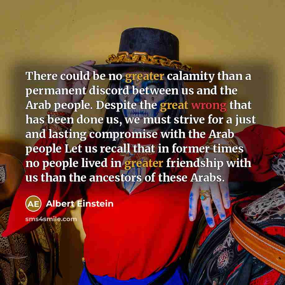 “There could be no greater calamity than a permanent discord between us and the Arab people. Despite the great wrong that has been done us, we must strive for a just and lasting compromise with the Arab people Let us recall that in former times no people lived in greater friendship with us than the…” quote by Albert Einstein