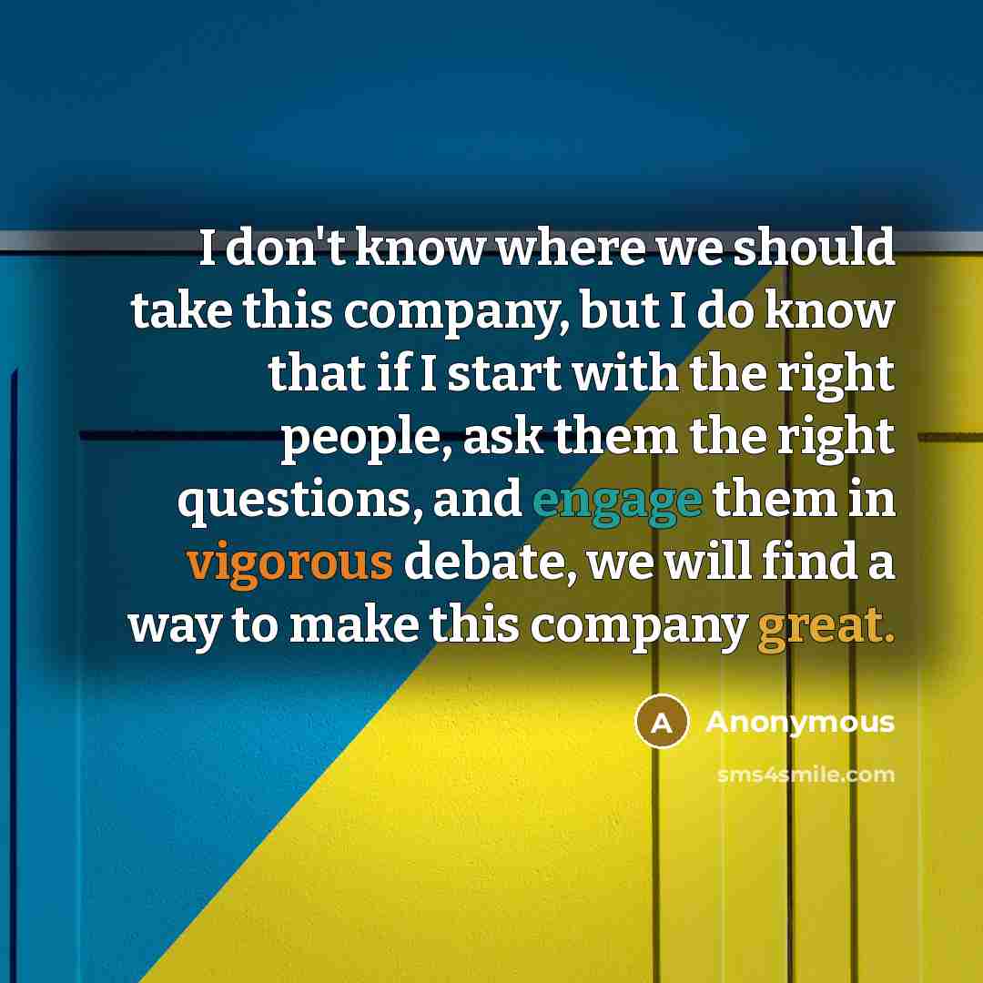 “I don't know where we should take this company, but I do know that if I start with the right people, ask them the right questions, and engage them in vigorous debate, we will find a way to make this company great.” quote by Anonymous
