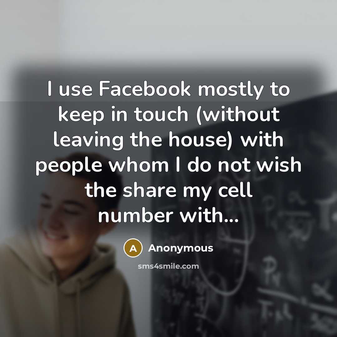“I use Facebook mostly to keep in touch (without leaving the house) with people whom I do not wish the share my cell number with...” quote by Anonymous