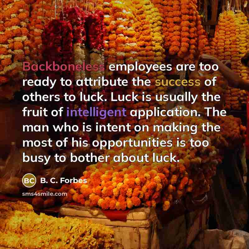 “Backboneless employees are too ready to attribute the success of others to luck. Luck is usually the fruit of intelligent application. The man who is intent on making the most of his opportunities is too busy to bother about luck.” quote by B. C. Forbes