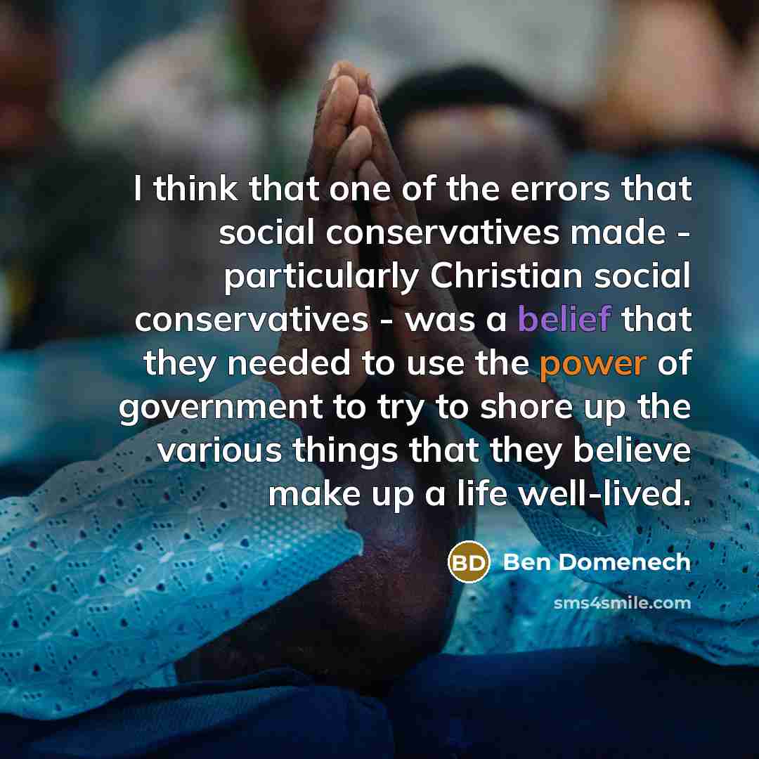 “I think that one of the errors that social conservatives made - particularly Christian social conservatives - was a belief that they needed to use the power of government to try to shore up the various things that they believe make up a life well-lived.” quote by Ben Domenech