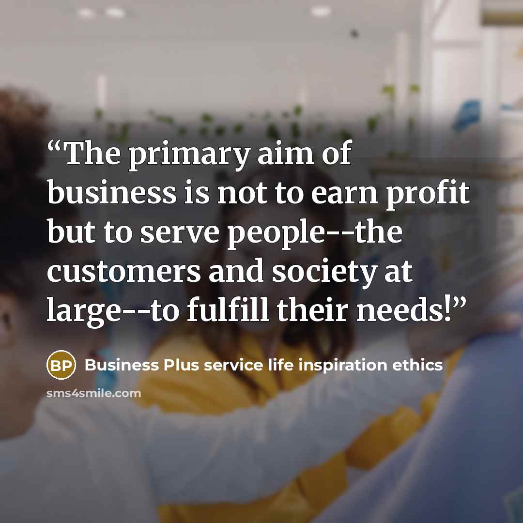 “The primary aim of business is not to earn profit but to serve people--the customers and society at large--to fulfill their needs!” quote by Business Plus service life inspiration ethics