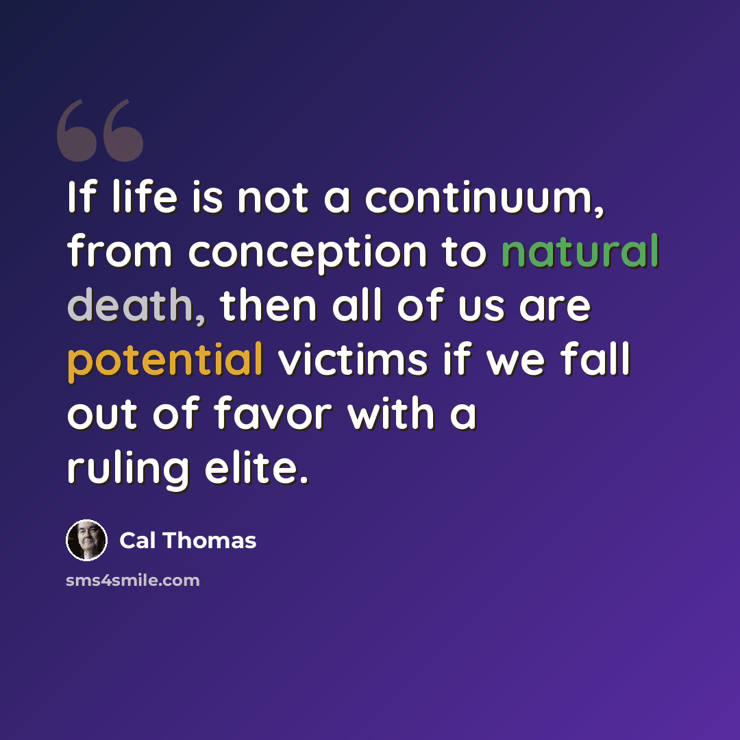 “If life is not a continuum, from conception to natural death, then all of us are potential victims if we fall out of favor with a ruling elite.” quote by Cal Thomas