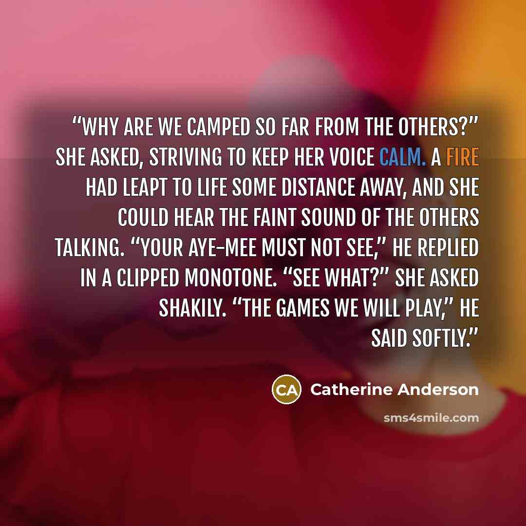 “Why are we camped so far from the others?” she asked, striving to keep her voice calm. A fire had leapt to life some distance away, and she could hear the faint sound of the others talking. “Your Aye-mee must not see,” he replied in a clipped monotone. “See what?” she asked shakily. “The games we…” quote by Catherine Anderson